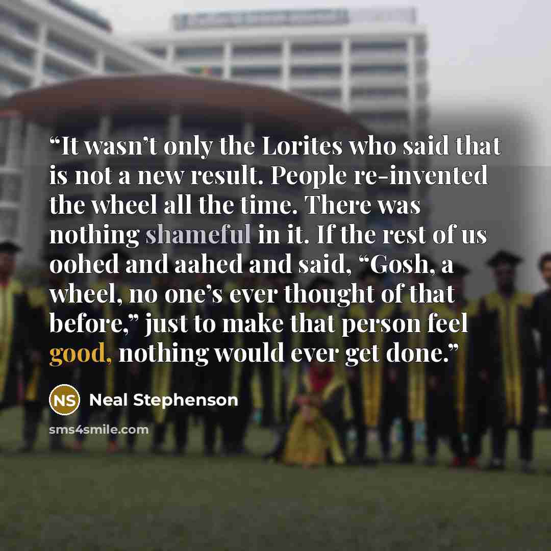 “It wasn’t only the Lorites who said that is not a new result. People re-invented the wheel all the time. There was nothing shameful in it. If the rest of us oohed and aahed and said, “Gosh, a wheel, no one’s ever thought of that before,” just to make that person feel good, nothing would ever get…” quote by Neal Stephenson