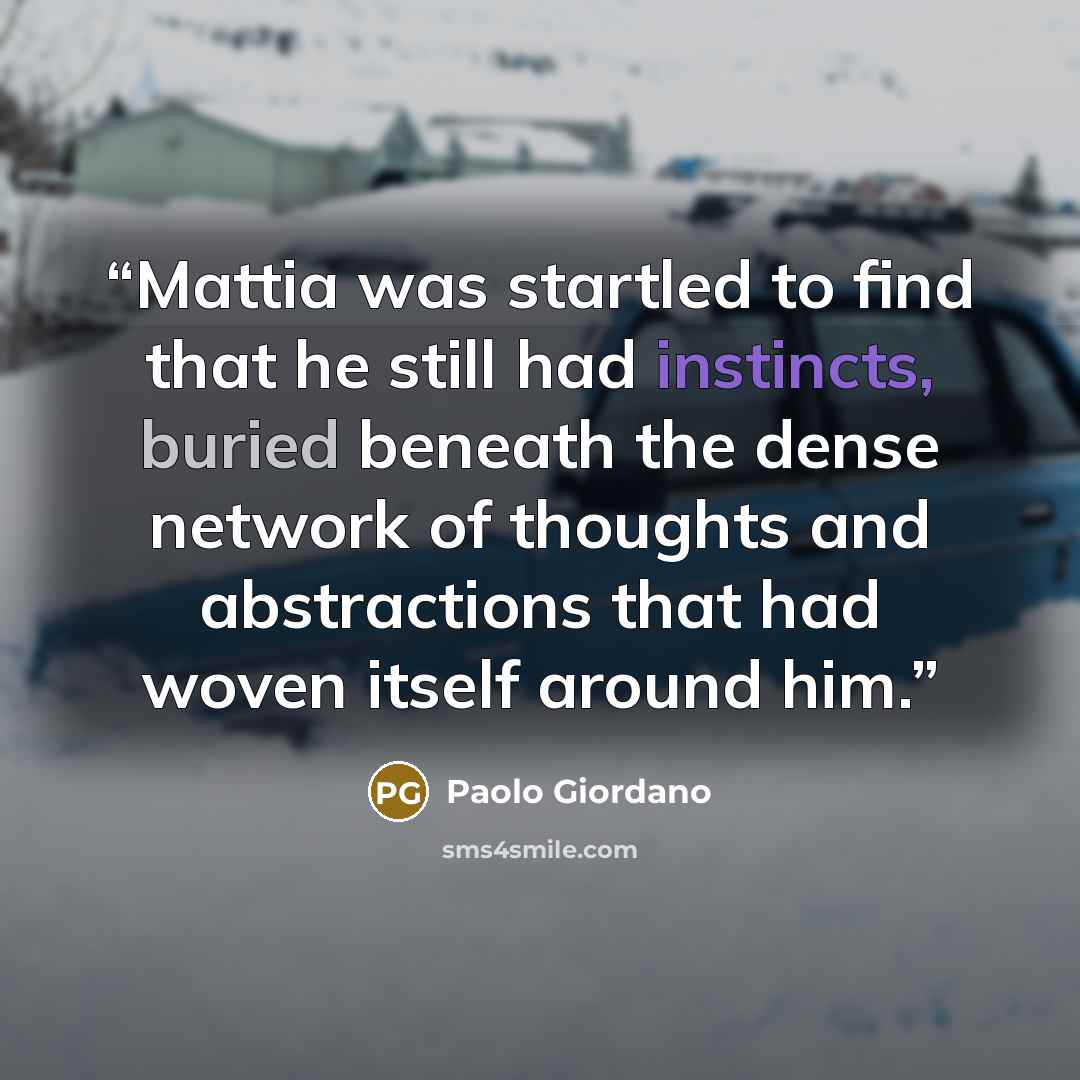 “Mattia was startled to find that he still had instincts, buried beneath the dense network of thoughts and abstractions that had woven itself around him.” quote by Paolo Giordano