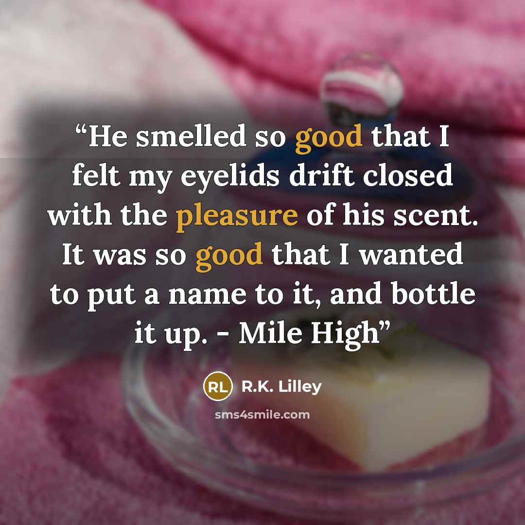 “He smelled so good that I felt my eyelids drift closed with the pleasure of his scent. It was so good that I wanted to put a name to it, and bottle it up. - Mile High” quote by R.K. Lilley