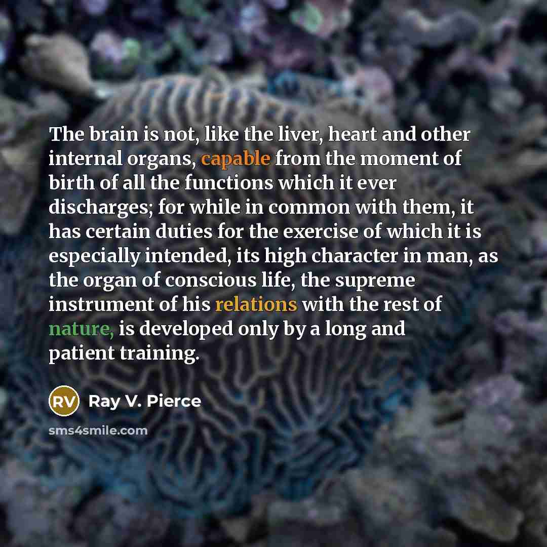 “The brain is not, like the liver, heart and other internal organs, capable from the moment of birth of all the functions which it ever discharges; for while in common with them, it has certain duties for the exercise of which it is especially intended, its high character in man, as the organ of…” quote by Ray V. Pierce