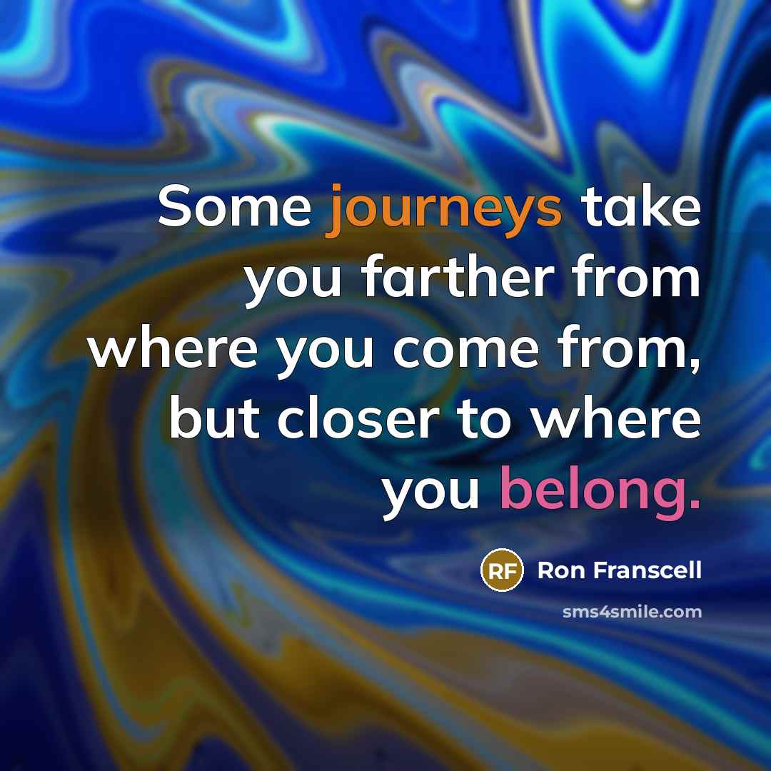 “Some journeys take you farther from where you come from, but closer to where you belong.” quote by Ron Franscell