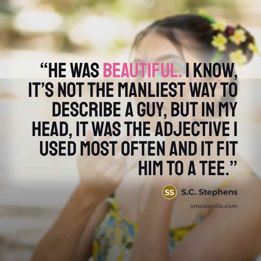 “He was beautiful. I know, it’s not the manliest way to describe a guy, but in my head, it was the adjective I used most often and it fit him to a tee.” quote by S.C. Stephens