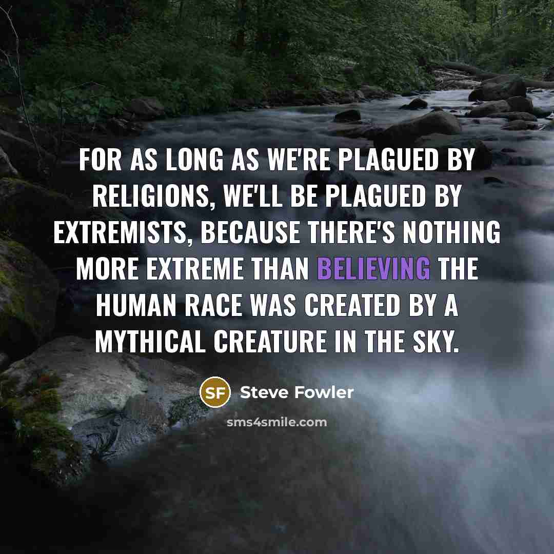 “For as long as we're plagued by religions, we'll be plagued by extremists, because there's nothing more extreme than believing the human race was created by a mythical creature in the sky.” quote by Steve Fowler