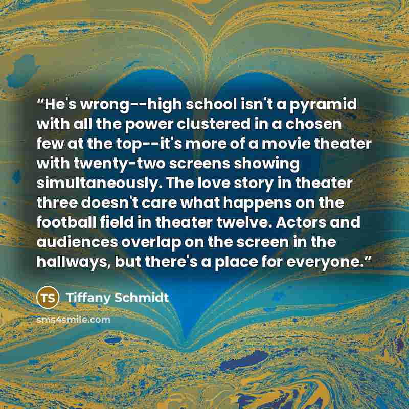 “He's wrong--high school isn't a pyramid with all the power clustered in a chosen few at the top--it's more of a movie theater with twenty-two screens showing simultaneously. The love story in theater three doesn't care what happens on the football field in theater twelve. Actors and audiences…” quote by Tiffany Schmidt