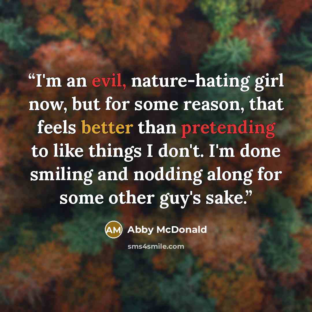 “I'm an evil, nature-hating girl now, but for some reason, that feels better than pretending to like things I don't. I'm done smiling and nodding along for some other guy's sake.” quote by Abby McDonald