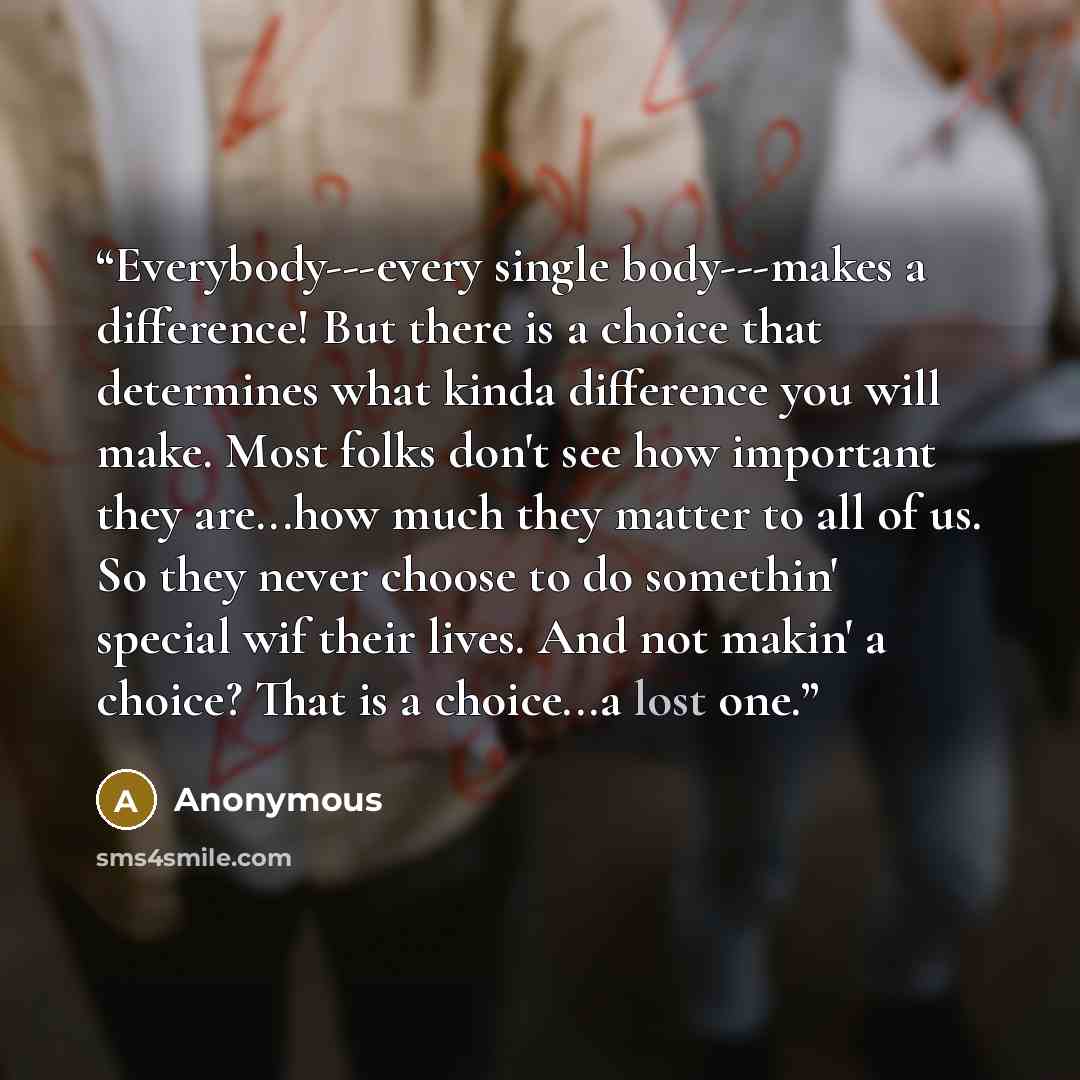 “Everybody---every single body---makes a difference! But there is a choice that determines what kinda difference you will make. Most folks don't see how important they are...how much they matter to all of us. So they never choose to do somethin' special wif their lives. And not makin' a choice?…” quote by Anonymous