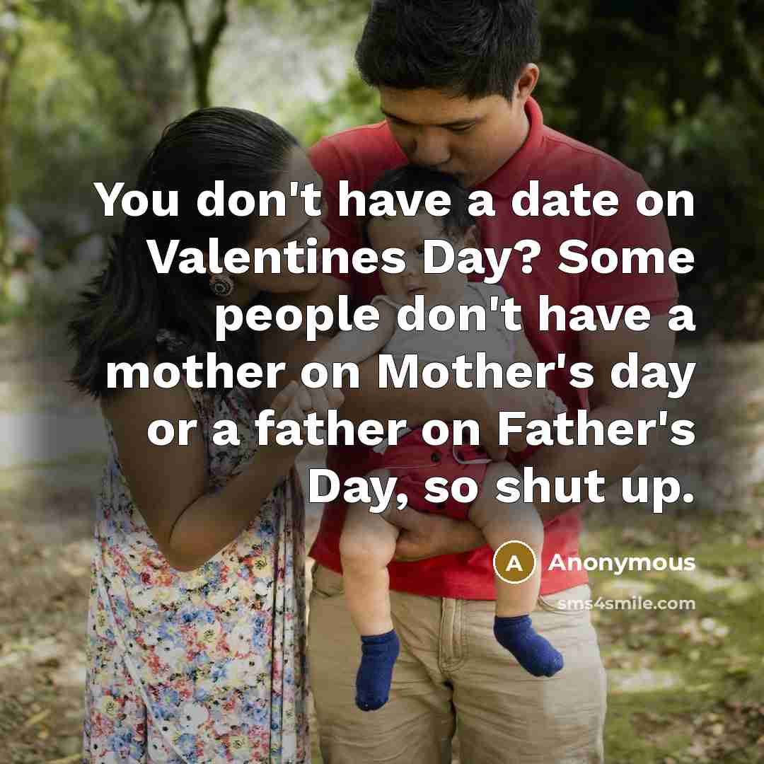 “You don't have a date on Valentines Day? Some people don't have a mother on Mother's day or a father on Father's Day, so shut up.” quote by Anonymous