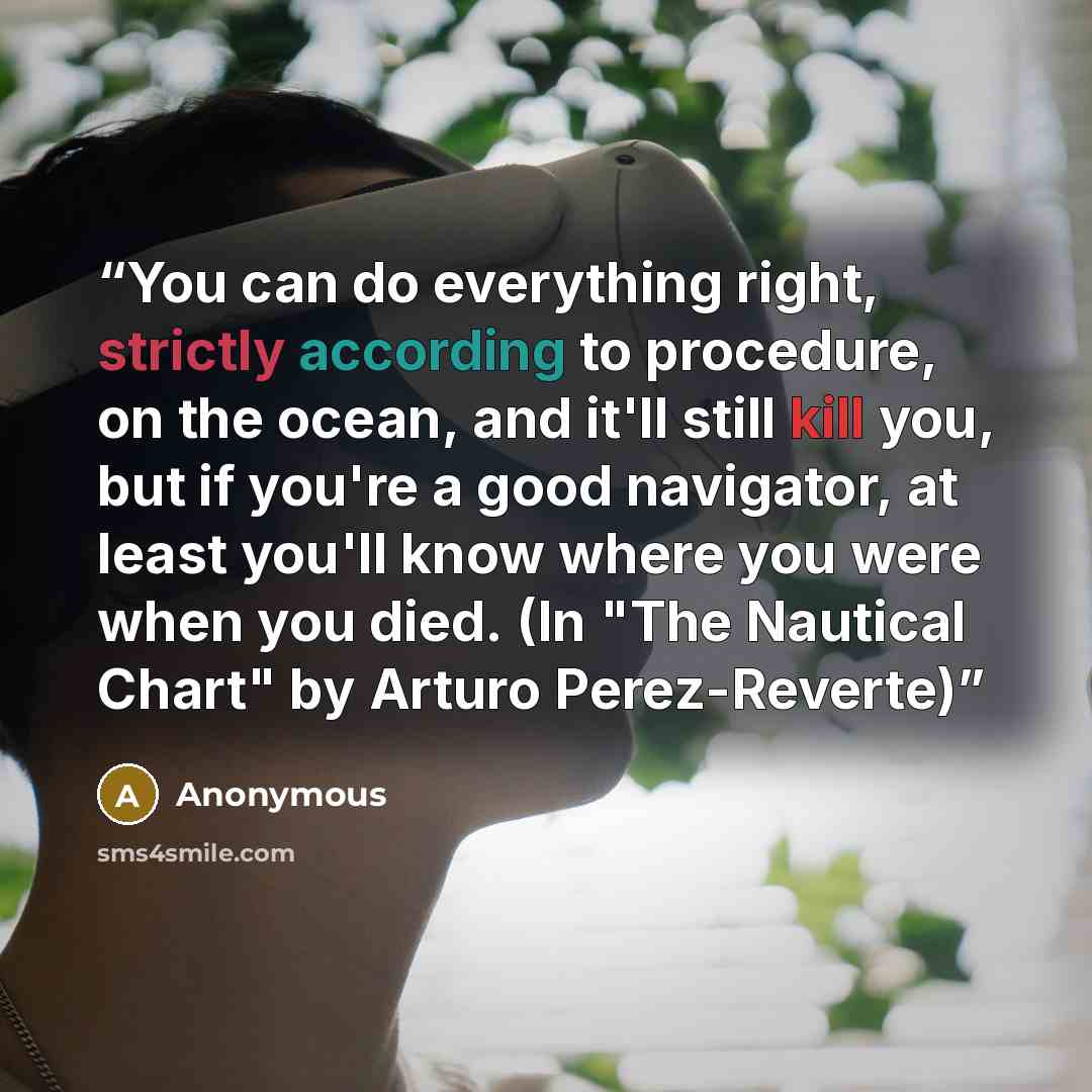 “You can do everything right, strictly according to procedure, on the ocean, and it'll still kill you, but if you're a good navigator, at least you'll know where you were when you died. (In "The Nautical Chart" by Arturo Perez-Reverte)” quote by Anonymous