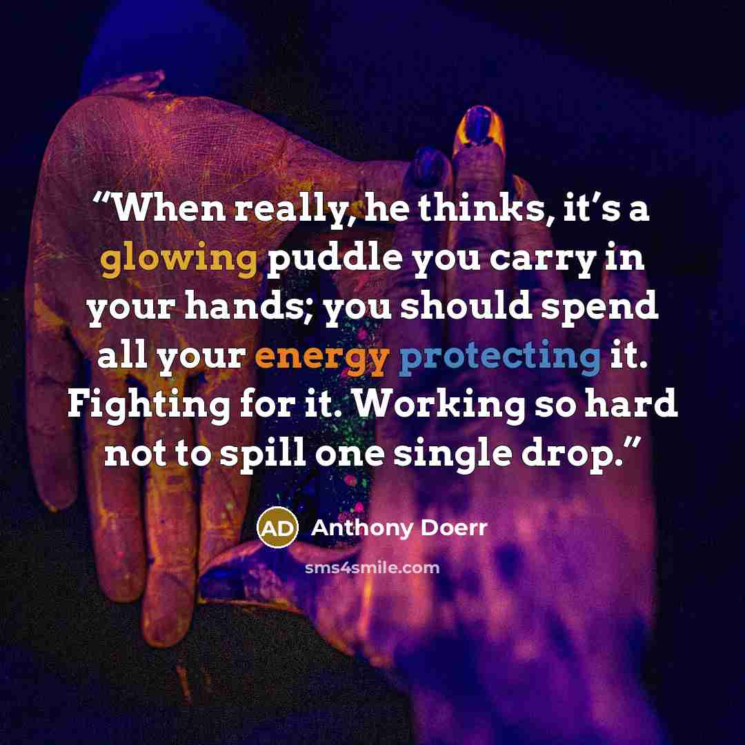 “When really, he thinks, it’s a glowing puddle you carry in your hands; you should spend all your energy protecting it. Fighting for it. Working so hard not to spill one single drop.” quote by Anthony Doerr