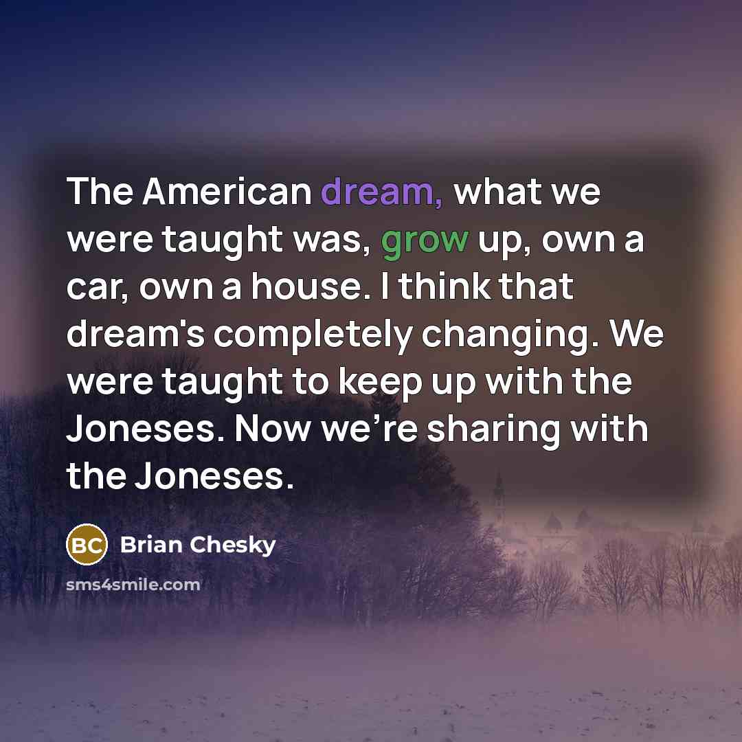 “The American dream, what we were taught was, grow up, own a car, own a house. I think that dream's completely changing. We were taught to keep up with the Joneses. Now we're sharing with the Joneses.” quote by Brian Chesky