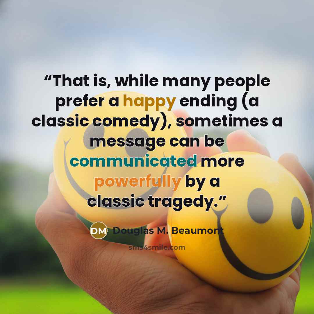 “That is, while many people prefer a happy ending (a classic comedy), sometimes a message can be communicated more powerfully by a classic tragedy.” quote by Douglas M. Beaumont