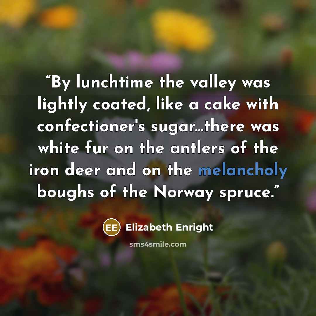 “By lunchtime the valley was lightly coated, like a cake with confectioner's sugar...there was white fur on the antlers of the iron deer and on the melancholy boughs of the Norway spruce.” quote by Elizabeth Enright