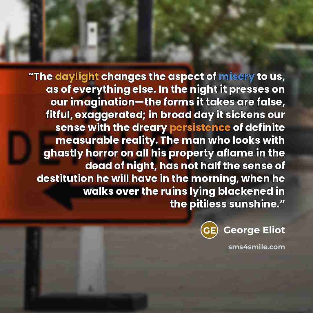 “The daylight changes the aspect of misery to us, as of everything else. In the night it presses on our imagination—the forms it takes are false, fitful, exaggerated; in broad day it sickens our sense with the dreary persistence of definite measurable reality. The man who looks with ghastly horror…” quote by George Eliot
