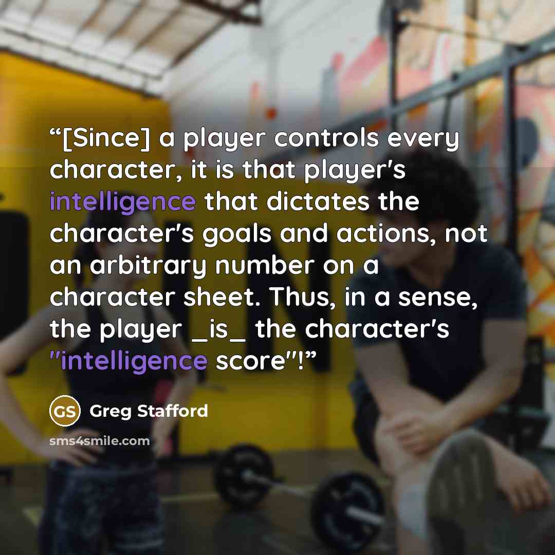 “[Since] a player controls every character, it is that player's intelligence that dictates the character's goals and actions, not an arbitrary number on a character sheet. Thus, in a sense, the player _is_ the character's "intelligence score"!” quote by Greg Stafford