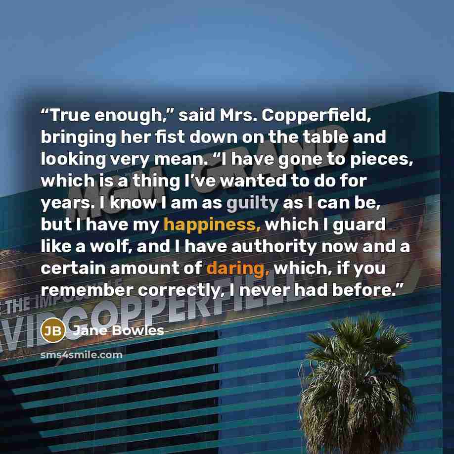 “True enough,” said Mrs. Copperfield, bringing her fist down on the table and looking very mean. “I have gone to pieces, which is a thing I’ve wanted to do for years. I know I am as guilty as I can be, but I have my happiness, which I guard like a wolf, and I have authority now and a certain amount…” quote by Jane Bowles