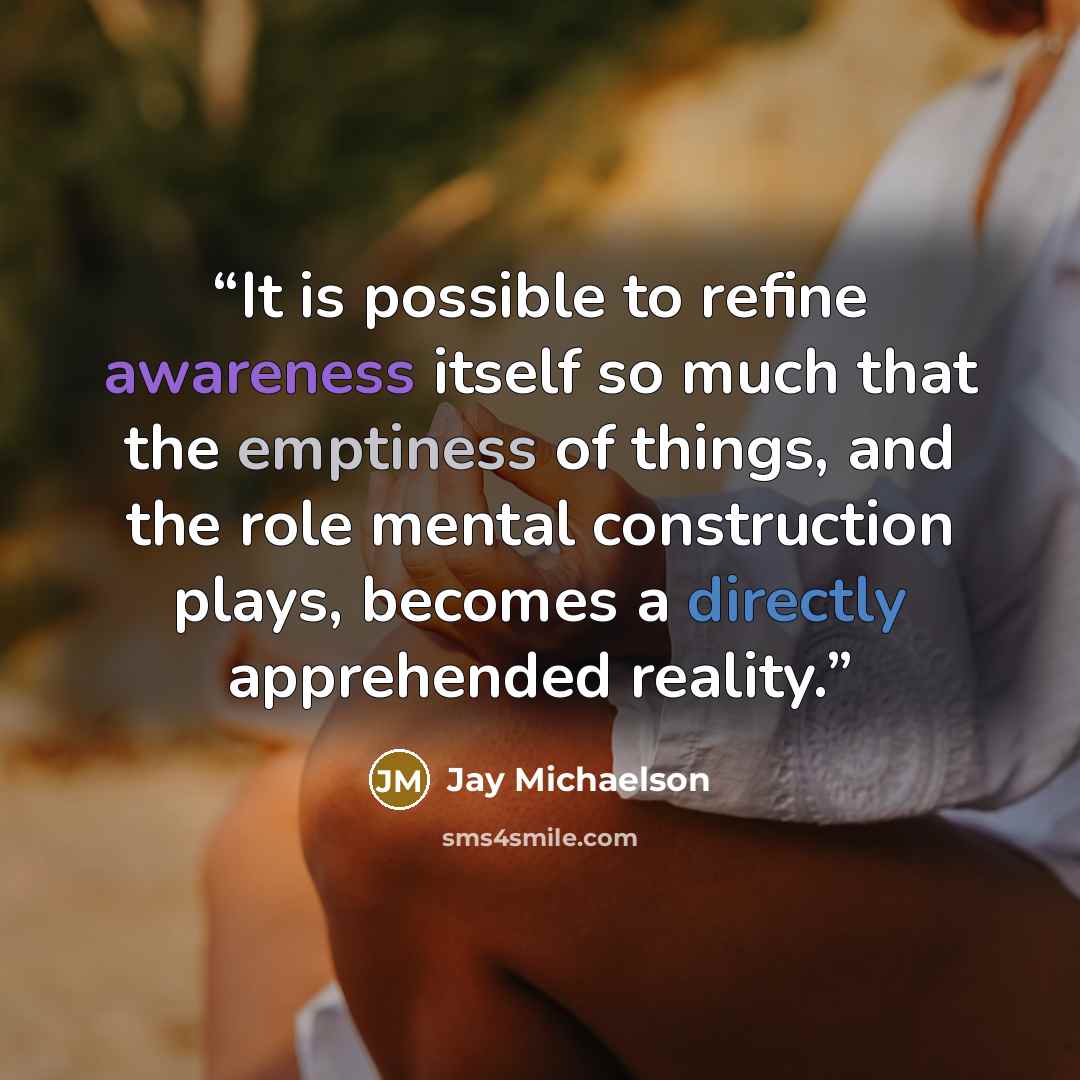 “It is possible to refine awareness itself so much that the emptiness of things, and the role mental construction plays, becomes a directly apprehended reality.” quote by Jay Michaelson