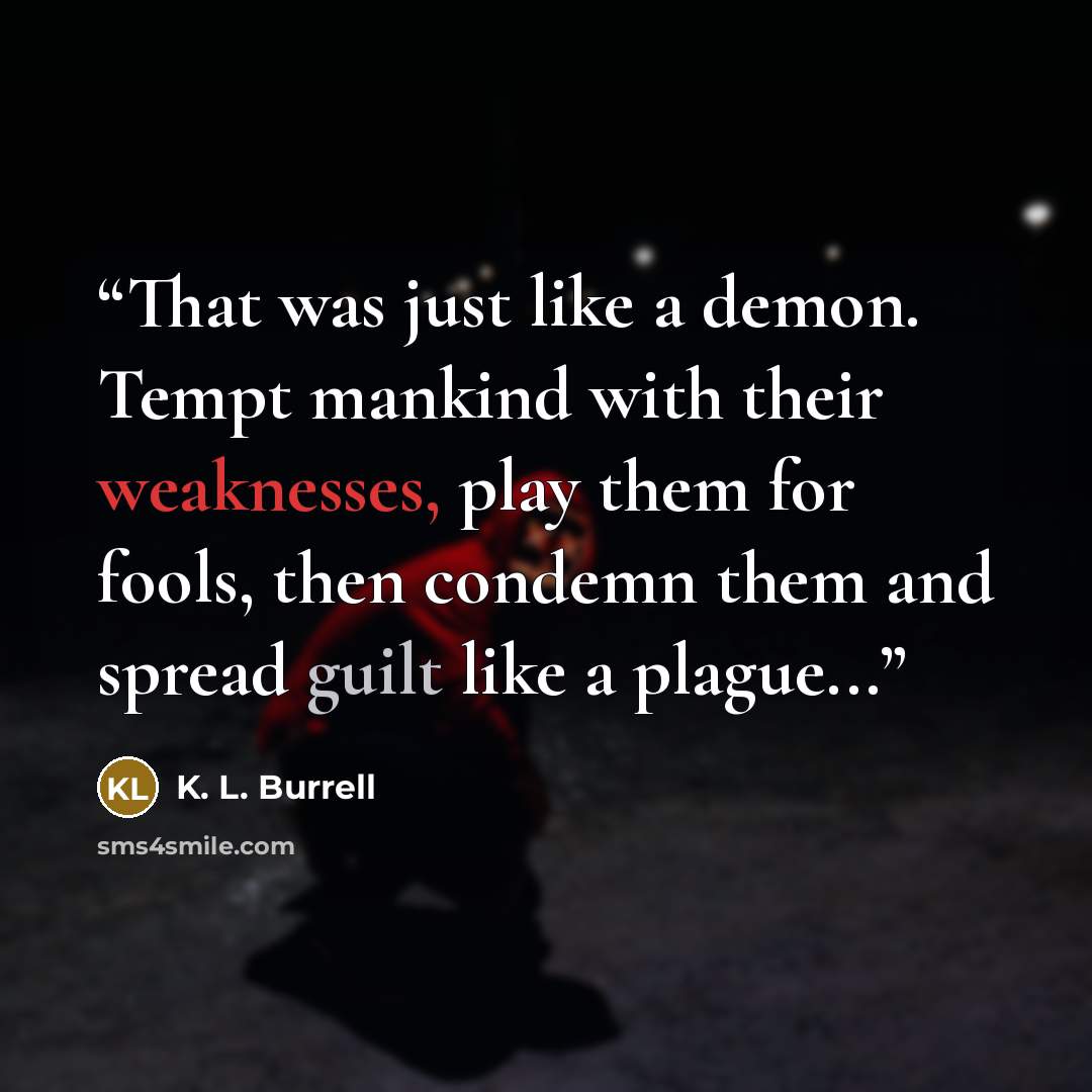 “That was just like a demon. Tempt mankind with their weaknesses, play them for fools, then condemn them and spread guilt like a plague...” quote by K. L. Burrell