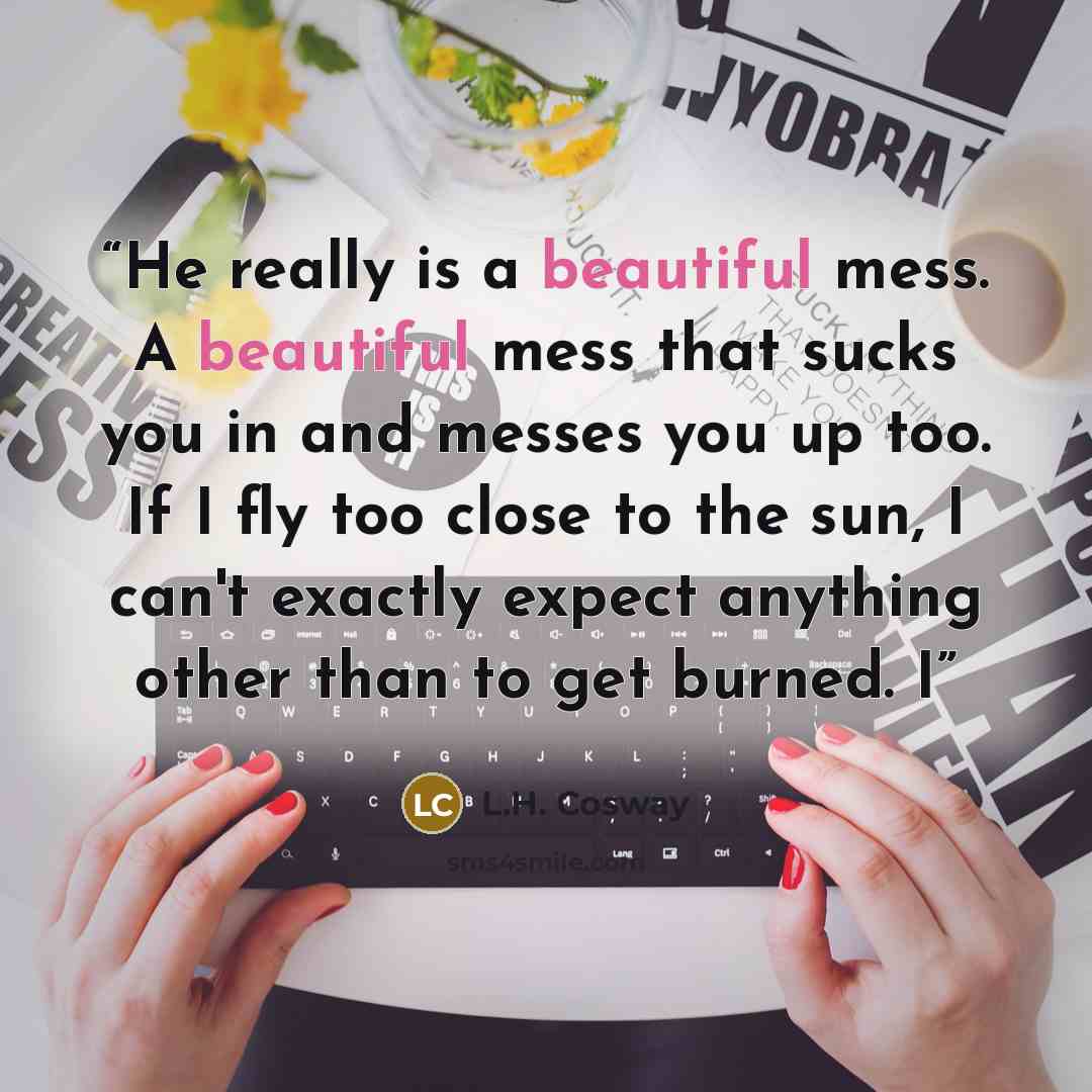 “He really is a beautiful mess. A beautiful mess that sucks you in and messes you up too. If I fly too close to the sun, I can't exactly expect anything other than to get burned. I” quote by L.H. Cosway