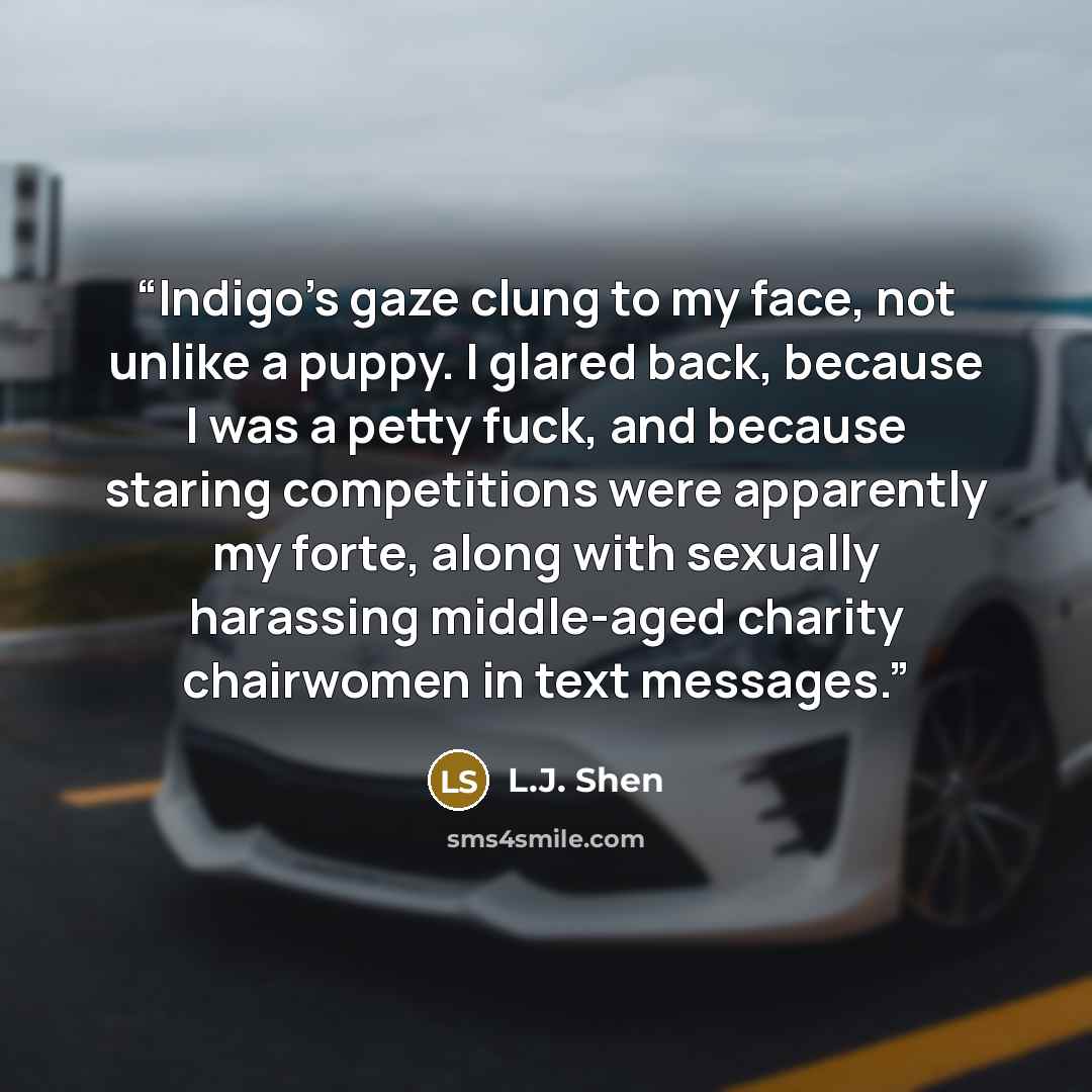 “Indigo’s gaze clung to my face, not unlike a puppy. I glared back, because I was a petty fuck, and because staring competitions were apparently my forte, along with sexually harassing middle-aged charity chairwomen in text messages.” quote by L.J. Shen