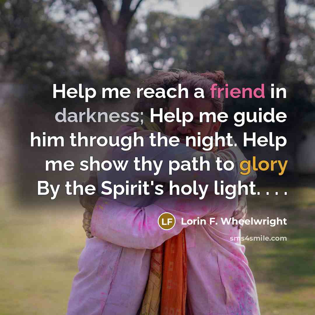 “Help me reach a friend in darkness; Help me guide him through the night. Help me show thy path to glory By the Spirit's holy light. . . .” quote by Lorin F. Wheelwright