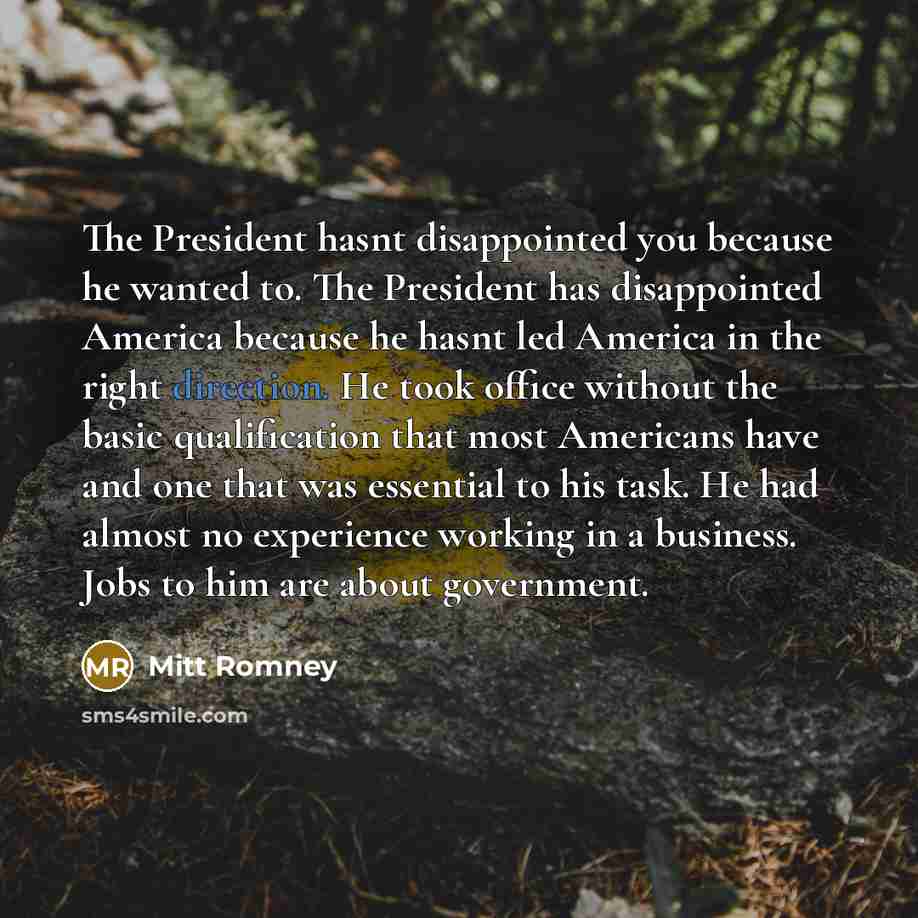 “The President hasnt disappointed you because he wanted to. The President has disappointed America because he hasnt led America in the right direction. He took office without the basic qualification that most Americans have and one that was essential to his task. He had almost no experience working…” quote by Mitt Romney