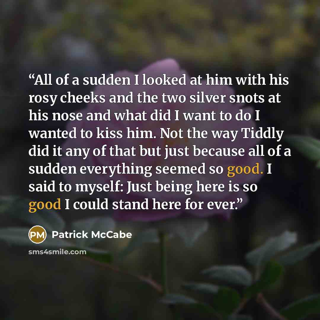 “All of a sudden I looked at him with his rosy cheeks and the two silver snots at his nose and what did I want to do I wanted to kiss him. Not the way Tiddly did it any of that but just because all of a sudden everything seemed so good. I said to myself: Just being here is so good I could stand…” quote by Patrick McCabe