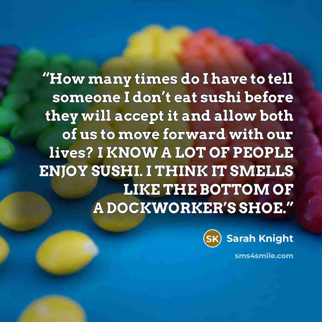 “How many times do I have to tell someone I don’t eat sushi before they will accept it and allow both of us to move forward with our lives? I KNOW A LOT OF PEOPLE ENJOY SUSHI. I THINK IT SMELLS LIKE THE BOTTOM OF A DOCKWORKER’S SHOE.” quote by Sarah Knight