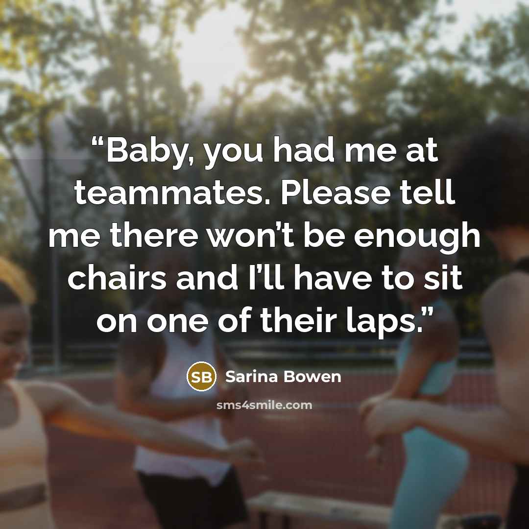 “Baby, you had me at teammates. Please tell me there won’t be enough chairs and I’ll have to sit on one of their laps.” quote by Sarina Bowen