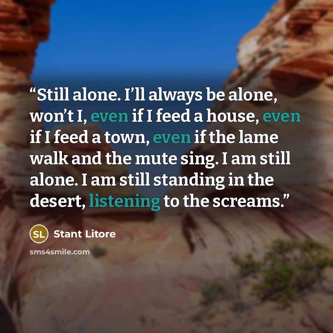 “Still alone. I’ll always be alone, won’t I, even if I feed a house, even if I feed a town, even if the lame walk and the mute sing. I am still alone. I am still standing in the desert, listening to the screams.” quote by Stant Litore
