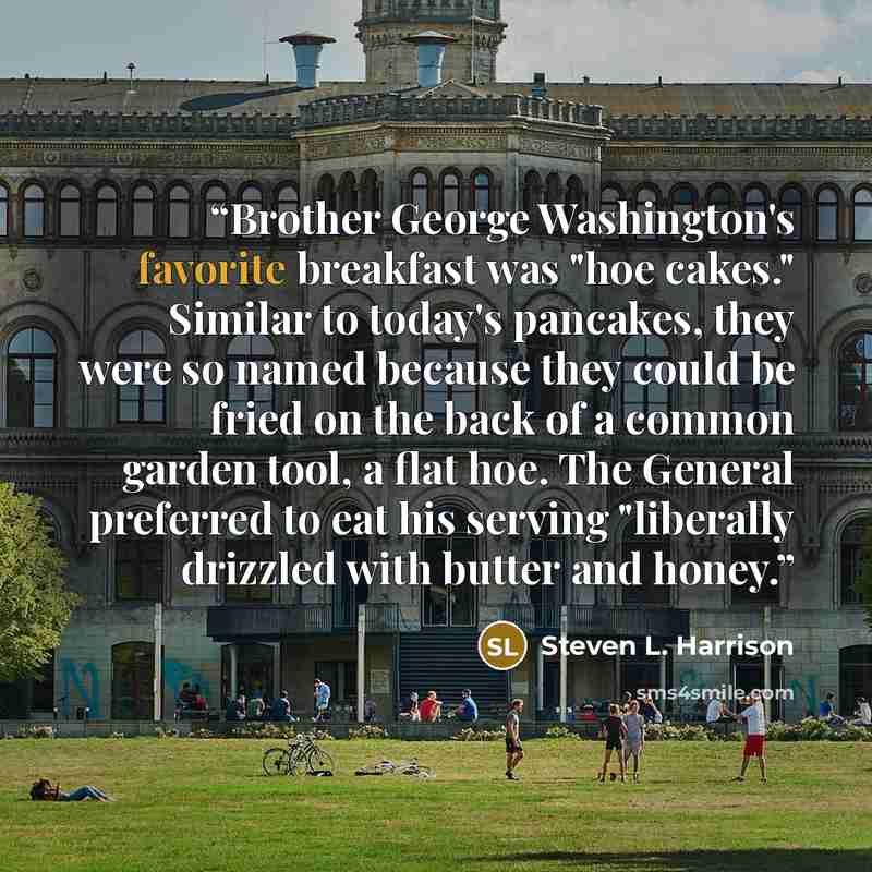 “Brother George Washington's favorite breakfast was "hoe cakes." Similar to today's pancakes, they were so named because they could be fried on the back of a common garden tool, a flat hoe. The General preferred to eat his serving "liberally drizzled with butter and honey.” quote by Steven L. Harrison