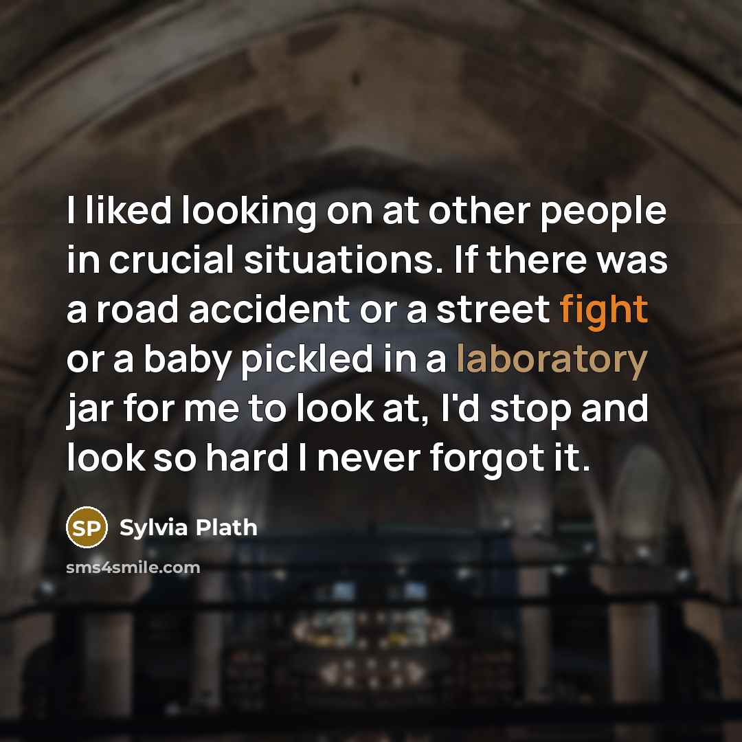 “I liked looking on at other people in crucial situations. If there was a road accident or a street fight or a baby pickled in a laboratory jar for me to look at, I'd stop and look so hard I never forgot it.” quote by Sylvia Plath