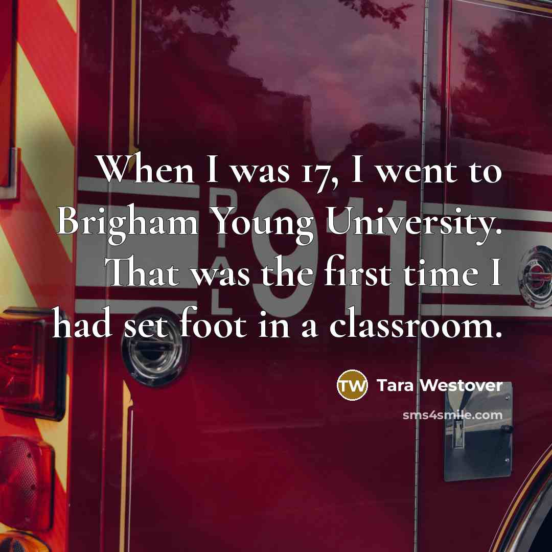 “When I was 17, I went to Brigham Young University. That was the first time I had set foot in a classroom.” quote by Tara Westover