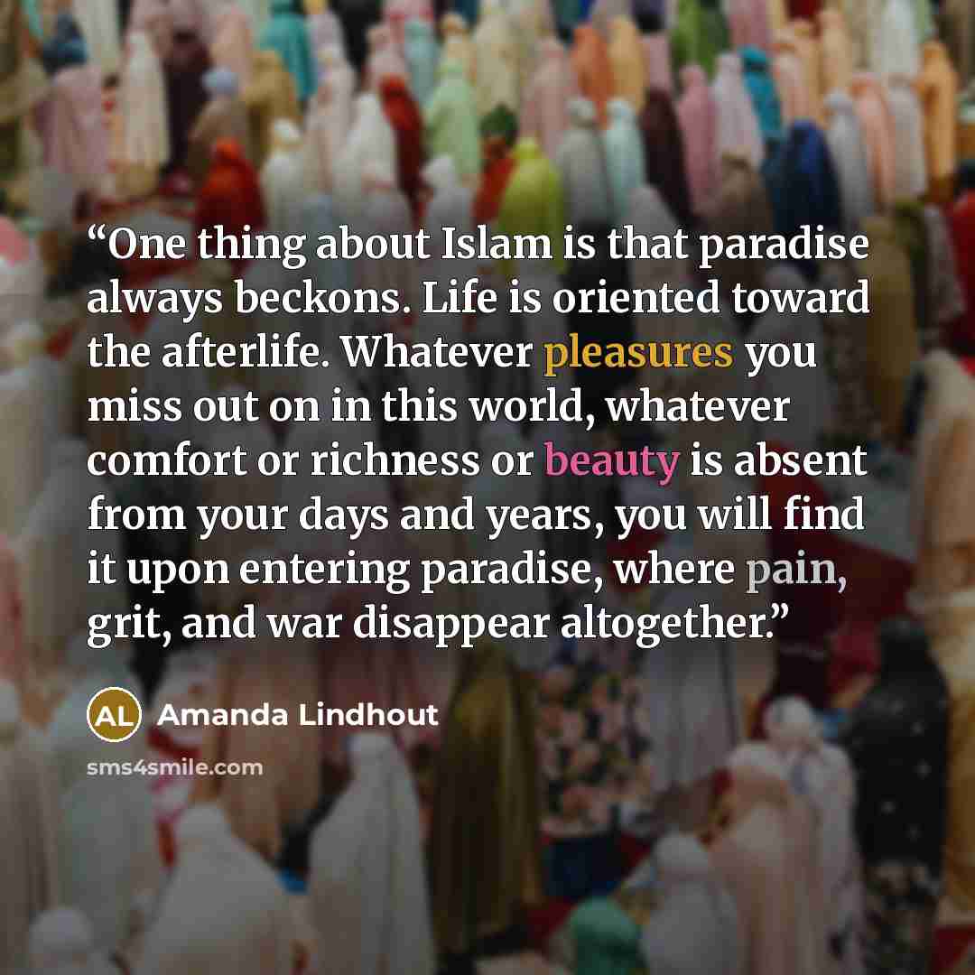 “One thing about Islam is that paradise always beckons. Life is oriented toward the afterlife. Whatever pleasures you miss out on in this world, whatever comfort or richness or beauty is absent from your days and years, you will find it upon entering paradise, where pain, grit, and war disappear…” quote by Amanda Lindhout