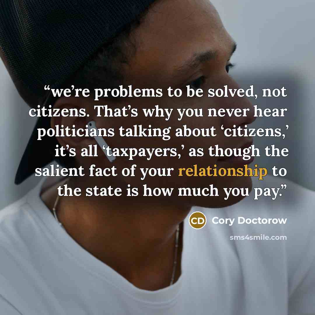 “we’re problems to be solved, not citizens. That’s why you never hear politicians talking about ‘citizens,’ it’s all ‘taxpayers,’ as though the salient fact of your relationship to the state is how much you pay.” quote by Cory Doctorow