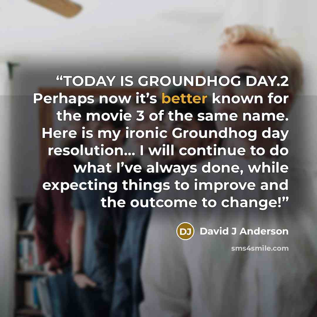 “TODAY IS GROUNDHOG DAY.2 Perhaps now it’s better known for the movie 3 of the same name. Here is my ironic Groundhog day resolution… I will continue to do what I’ve always done, while expecting things to improve and the outcome to change!” quote by David J Anderson