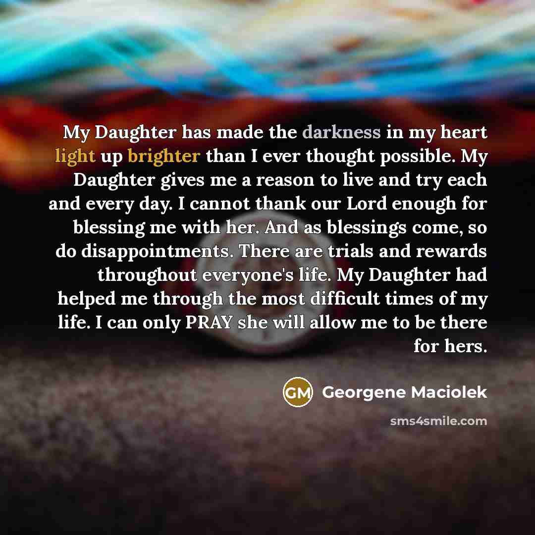 “My Daughter has made the darkness in my heart light up brighter than I ever thought possible. My Daughter gives me a reason to live and try each and every day. I cannot thank our Lord enough for blessing me with her. And as blessings come, so do disappointments. There are trials and rewards…” quote by Georgene Maciolek
