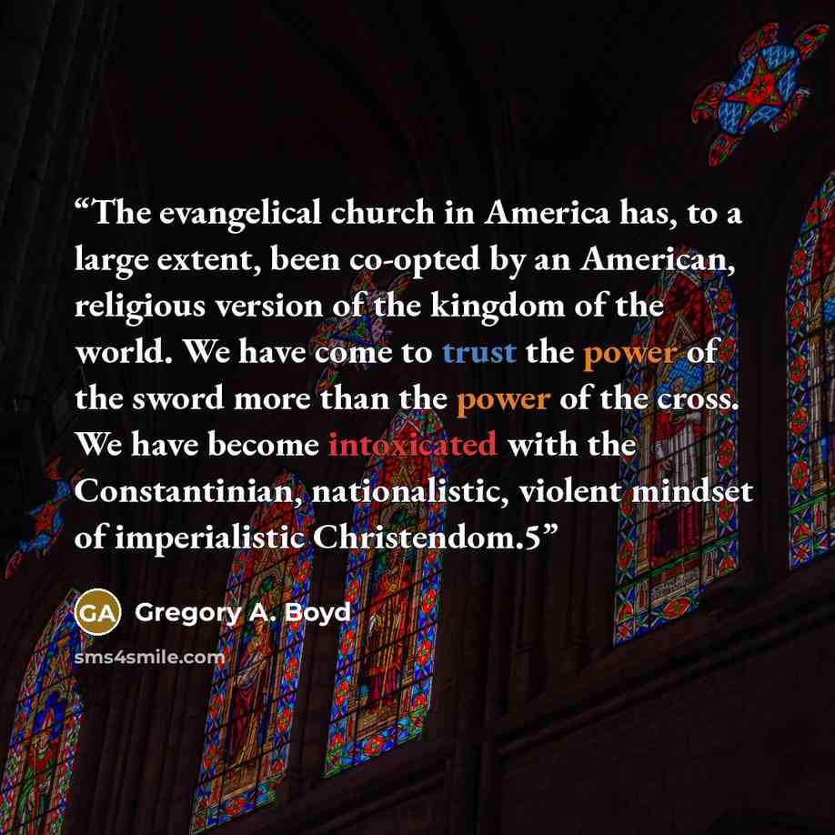 “The evangelical church in America has, to a large extent, been co-opted by an American, religious version of the kingdom of the world. We have come to trust the power of the sword more than the power of the cross. We have become intoxicated with the Constantinian, nationalistic, violent mindset of…” quote by Gregory A. Boyd