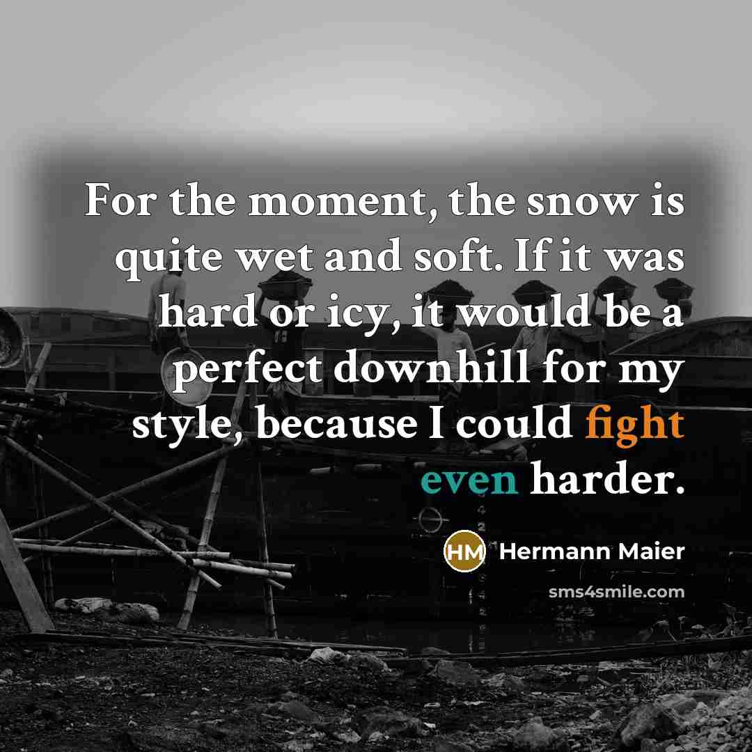 “For the moment, the snow is quite wet and soft. If it was hard or icy, it would be a perfect downhill for my style, because I could fight even harder.” quote by Hermann Maier