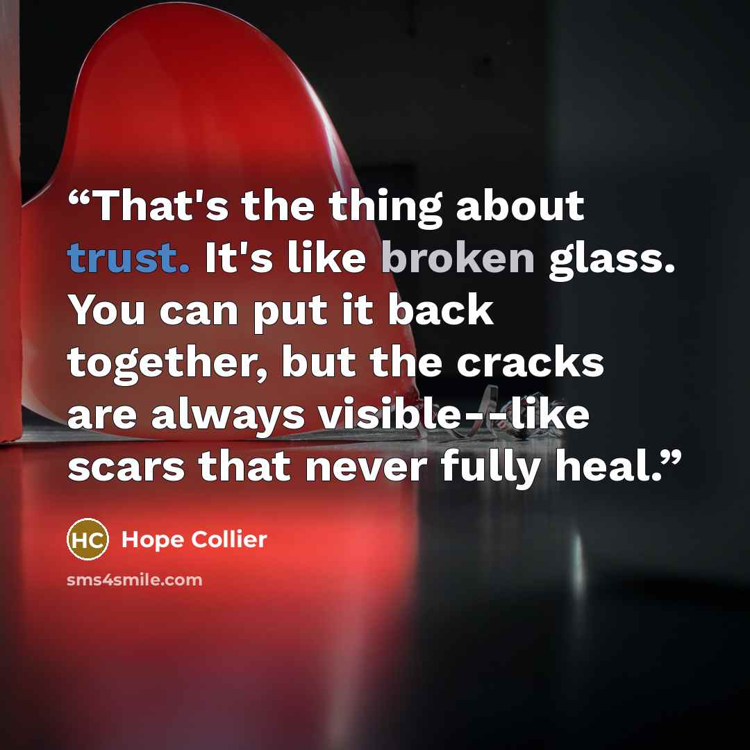 “That's the thing about trust. It's like broken glass. You can put it back together, but the cracks are always visible--like scars that never fully heal.” quote by Hope Collier