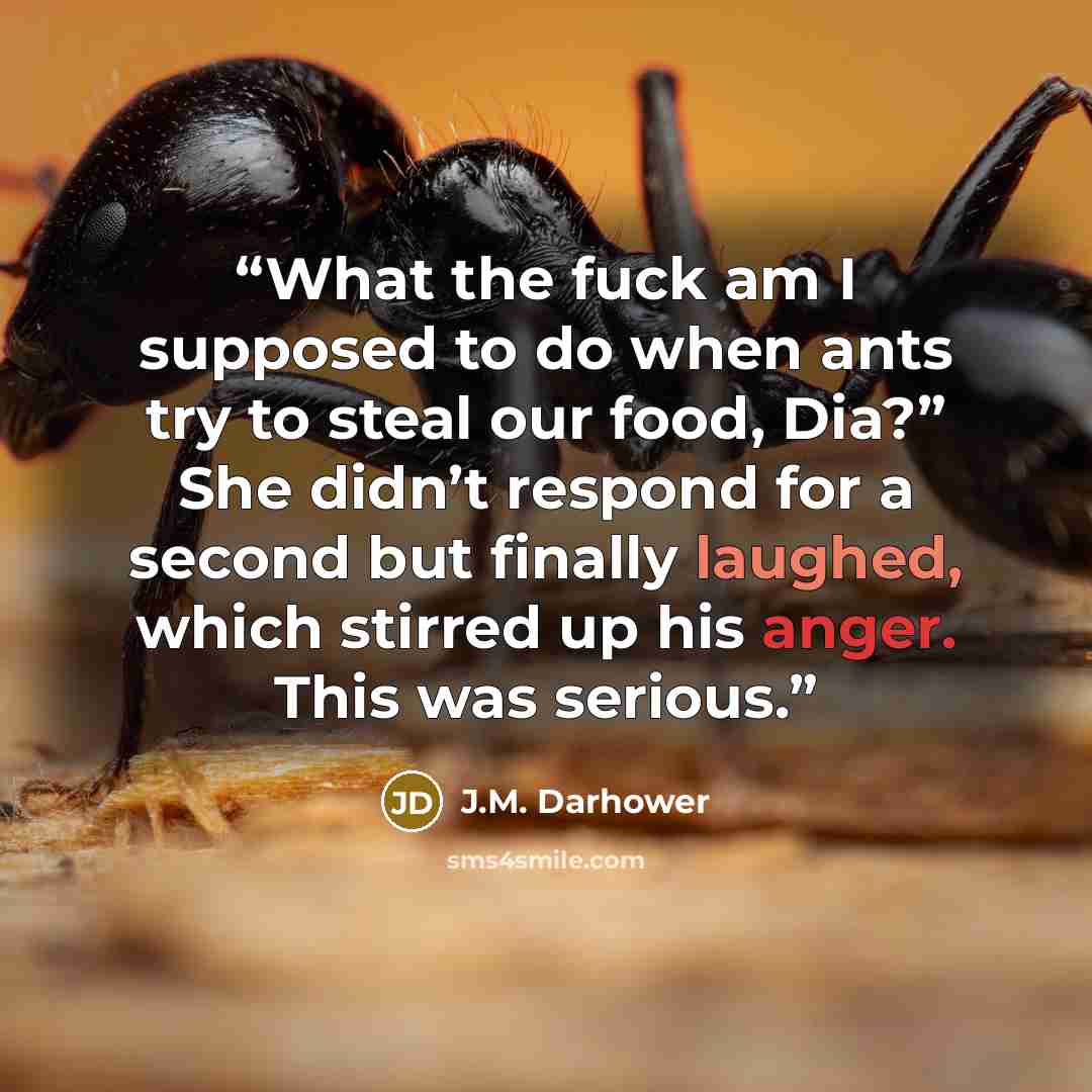 “What the fuck am I supposed to do when ants try to steal our food, Dia?” She didn’t respond for a second but finally laughed, which stirred up his anger. This was serious.” quote by J.M. Darhower
