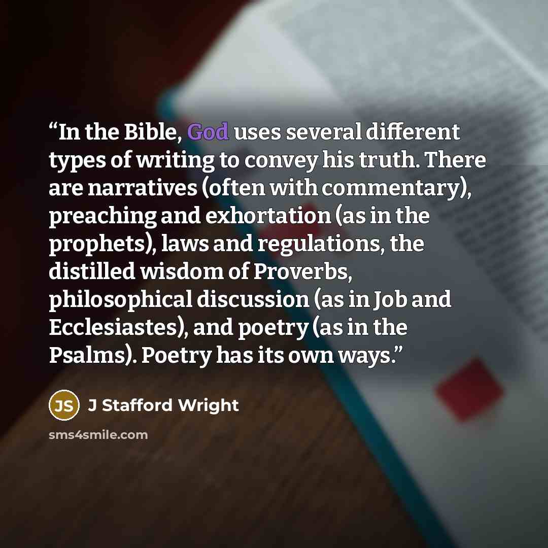 “In the Bible, God uses several different types of writing to convey his truth. There are narratives (often with commentary), preaching and exhortation (as in the prophets), laws and regulations, the distilled wisdom of Proverbs, philosophical discussion (as in Job and Ecclesiastes), and poetry (as…” quote by J Stafford Wright