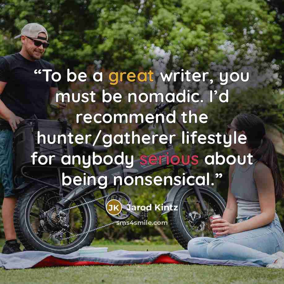 “To be a great writer, you must be nomadic. I’d recommend the hunter/gatherer lifestyle for anybody serious about being nonsensical.” quote by Jarod Kintz