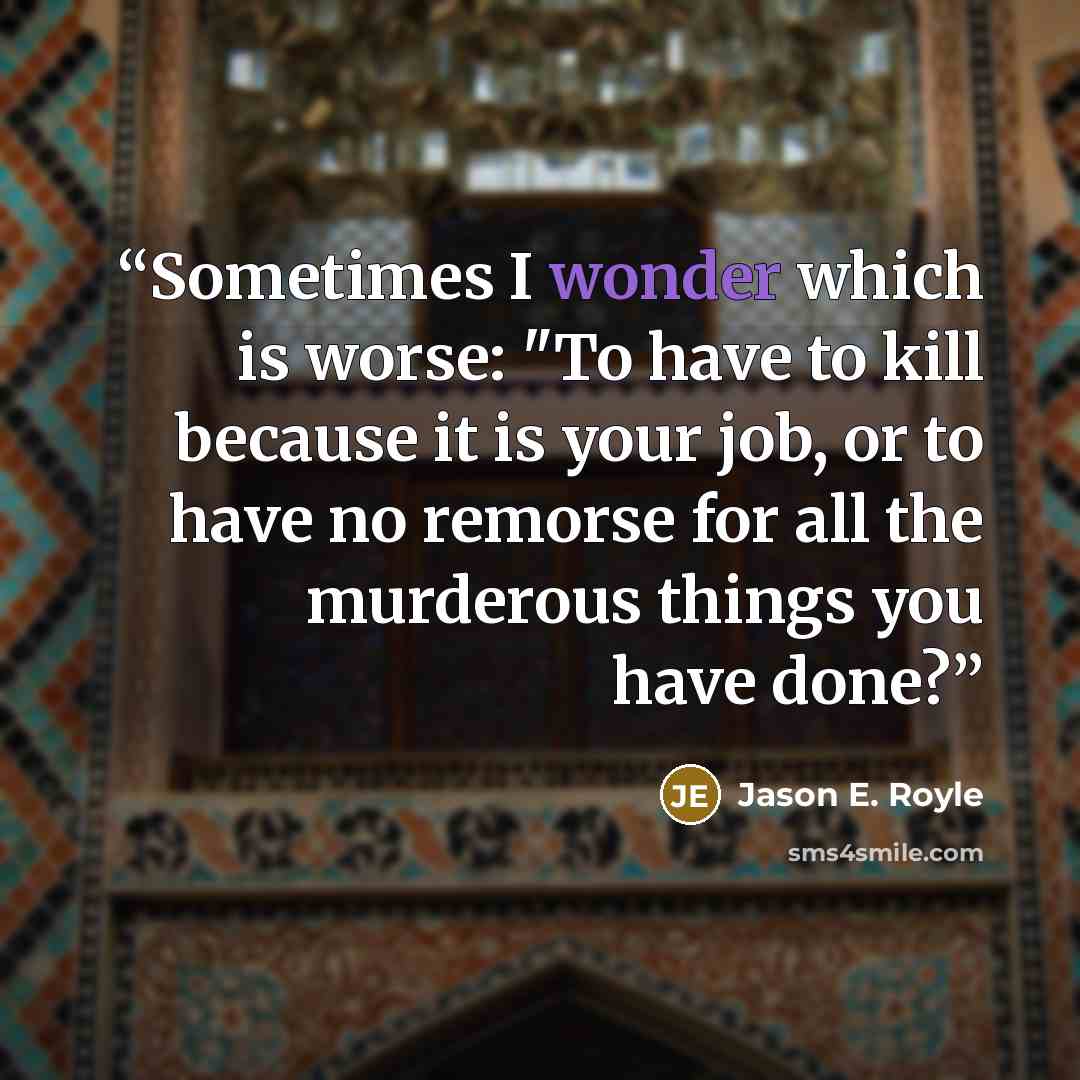 “Sometimes I wonder which is worse: "To have to kill because it is your job, or to have no remorse for all the murderous things you have done?” quote by Jason E. Royle
