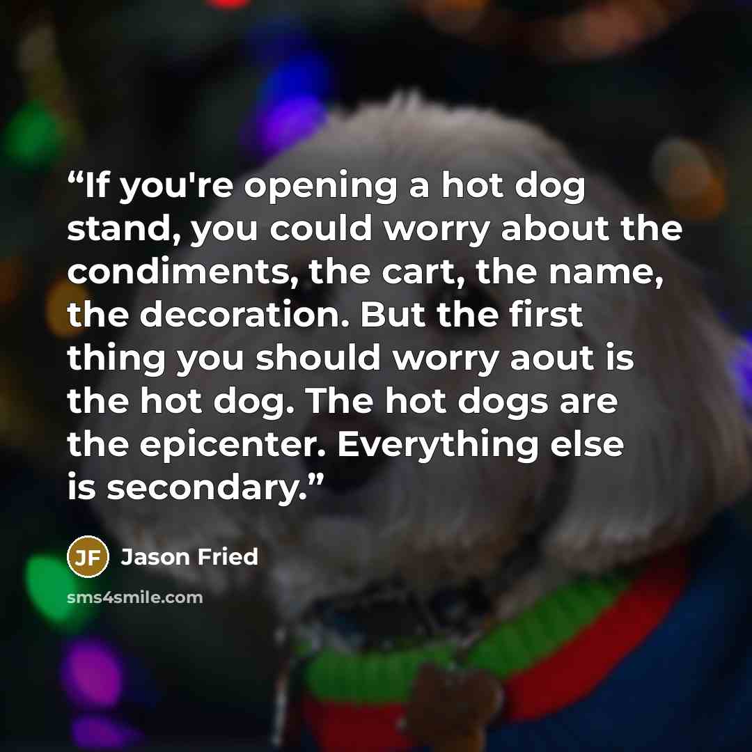 “If you're opening a hot dog stand, you could worry about the condiments, the cart, the name, the decoration. But the first thing you should worry aout is the hot dog. The hot dogs are the epicenter. Everything else is secondary.” quote by Jason Fried