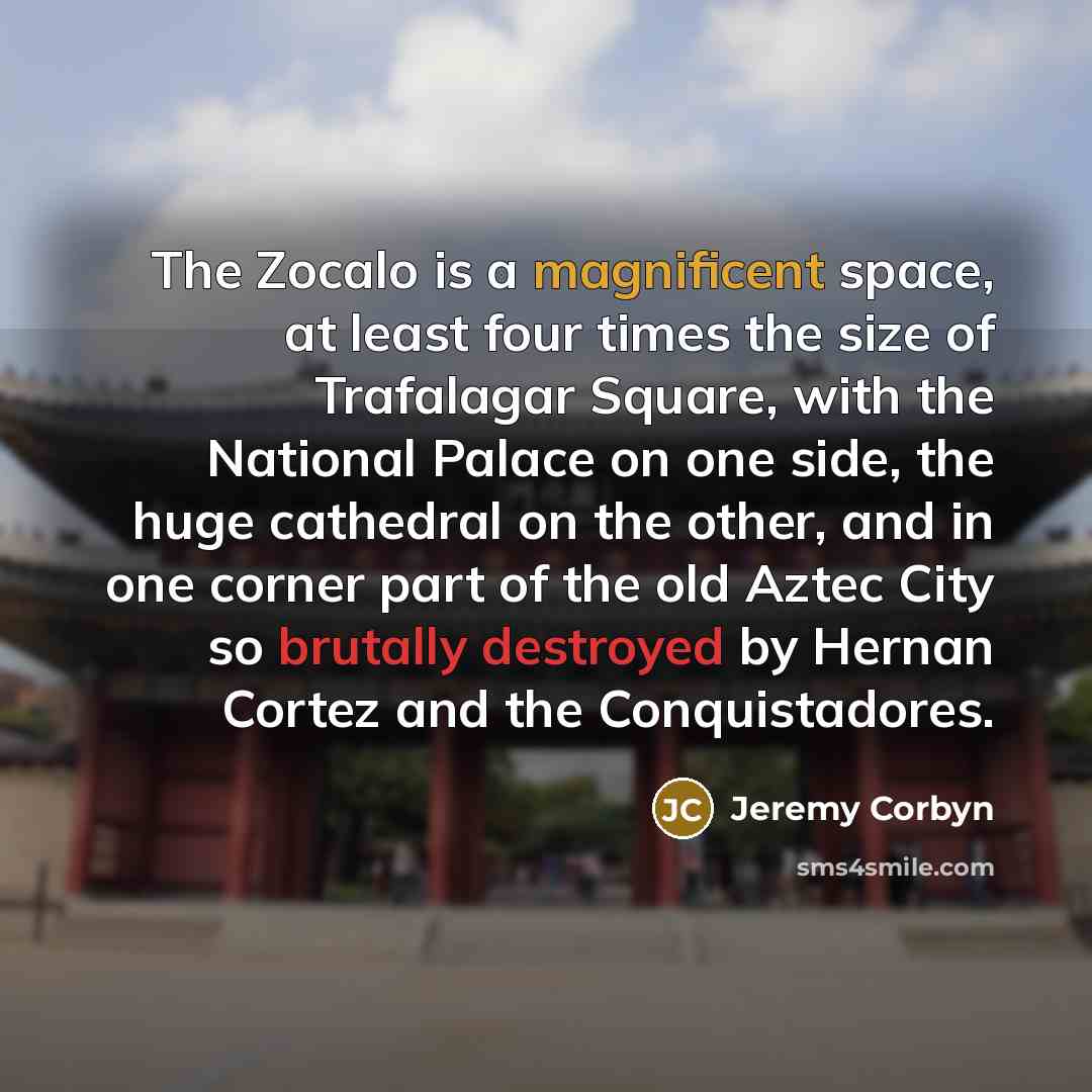 “The Zocalo is a magnificent space, at least four times the size of Trafalagar Square, with the National Palace on one side, the huge cathedral on the other, and in one corner part of the old Aztec City so brutally destroyed by Hernan Cortez and the Conquistadores.” quote by Jeremy Corbyn