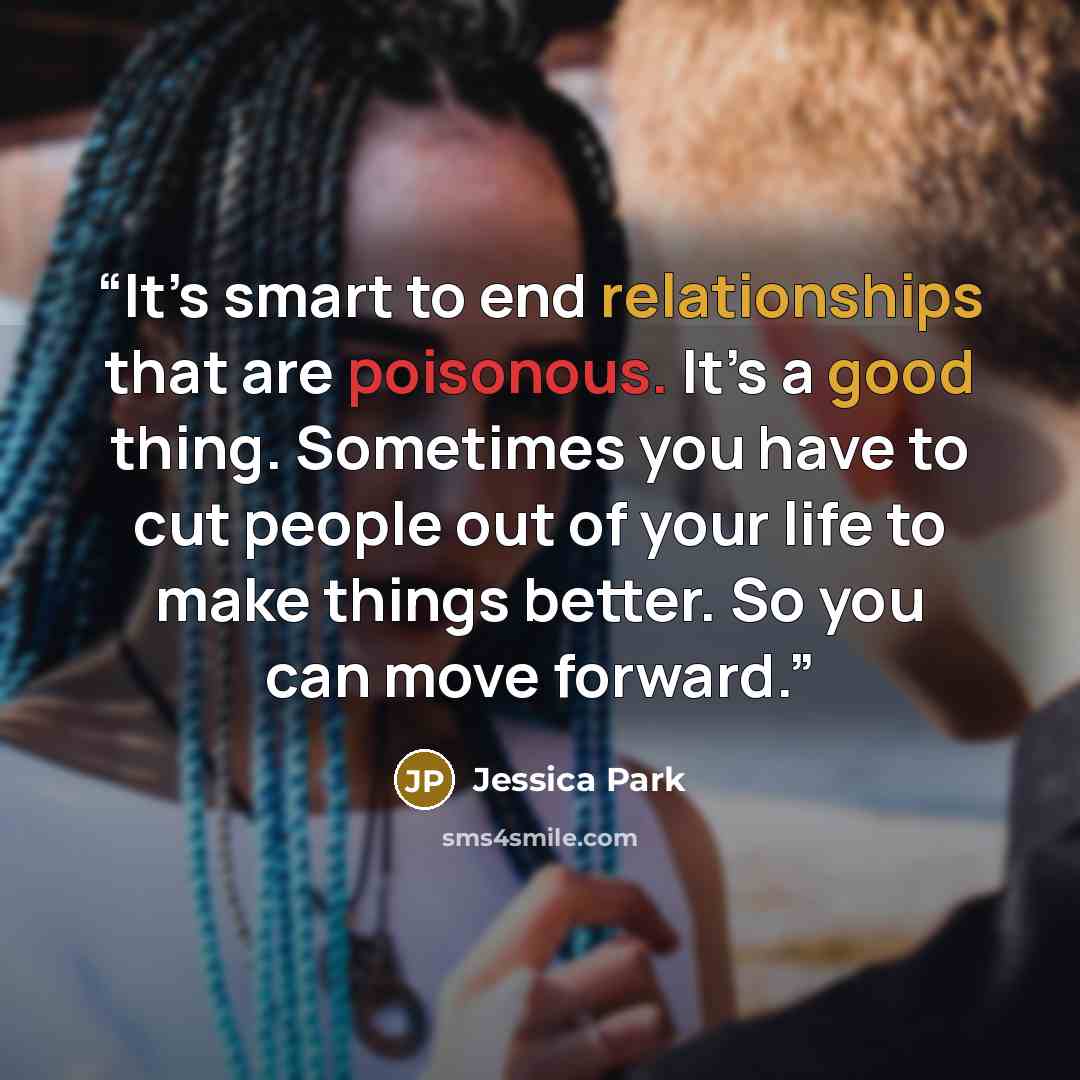 “It’s smart to end relationships that are poisonous. It’s a good thing. Sometimes you have to cut people out of your life to make things better. So you can move forward.” quote by Jessica Park