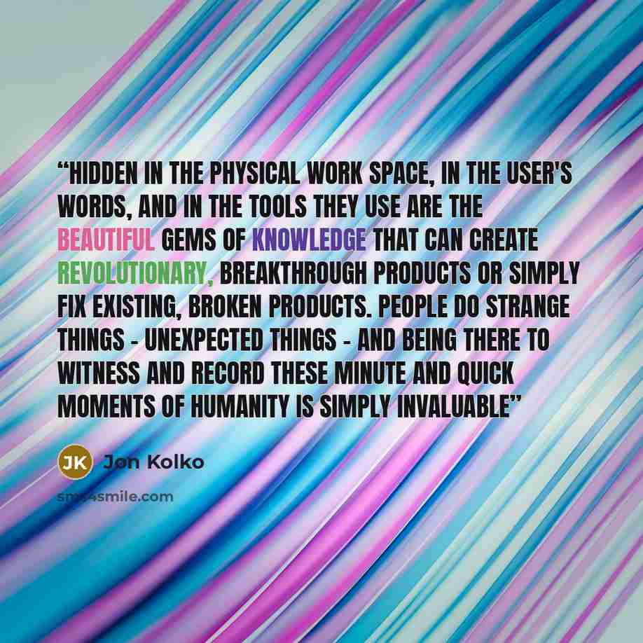 “Hidden in the physical work space, in the user's words, and in the tools they use are the beautiful gems of knowledge that can create revolutionary, breakthrough products or simply fix existing, broken products. People do strange things - unexpected things - and being there to witness and record…” quote by Jon Kolko