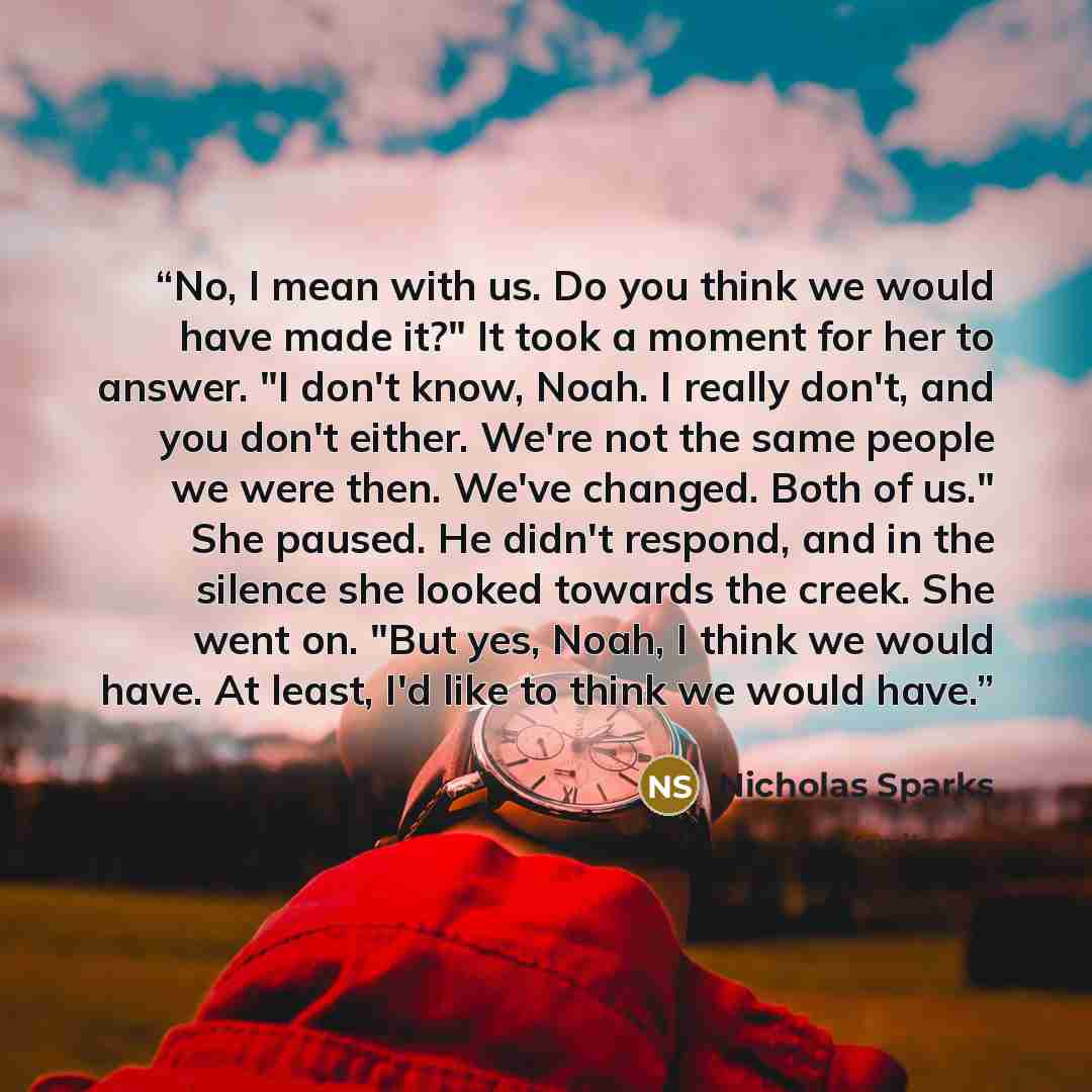 “No, I mean with us. Do you think we would have made it?" It took a moment for her to answer. "I don't know, Noah. I really don't, and you don't either. We're not the same people we were then. We've changed. Both of us." She paused. He didn't respond, and in the silence she looked towards the…” quote by Nicholas Sparks