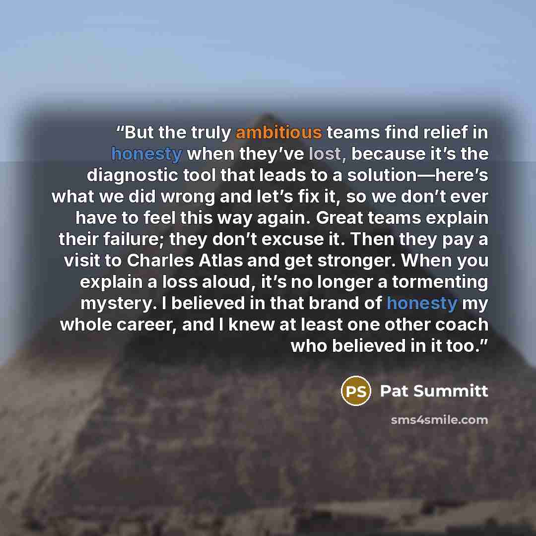 “But the truly ambitious teams find relief in honesty when they’ve lost, because it’s the diagnostic tool that leads to a solution—here’s what we did wrong and let’s fix it, so we don’t ever have to feel this way again. Great teams explain their failure; they don’t excuse it. Then they pay a visit…” quote by Pat Summitt