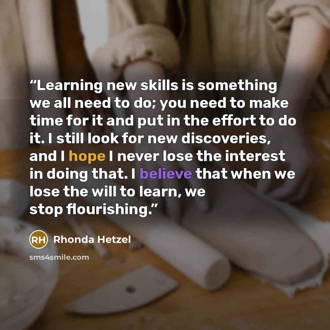 “Learning new skills is something we all need to do; you need to make time for it and put in the effort to do it. I still look for new discoveries, and I hope I never lose the interest in doing that. I believe that when we lose the will to learn, we stop flourishing.” quote by Rhonda Hetzel
